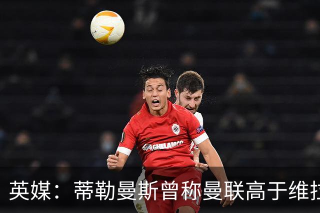 英媒：蒂勒曼斯曾称曼联高于维拉，如今二者欧冠排名差距明显